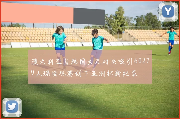澳大利亚与韩国女足对决吸引60279人现场观赛创下亚洲杯新纪录