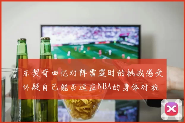 东契奇回忆对阵雷霆时的挑战感受怀疑自己能否适应NBA的身体对抗