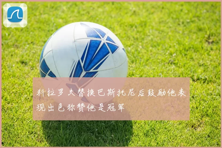 科拉罗夫替换巴斯托尼后鼓励他表现出色称赞他是冠军