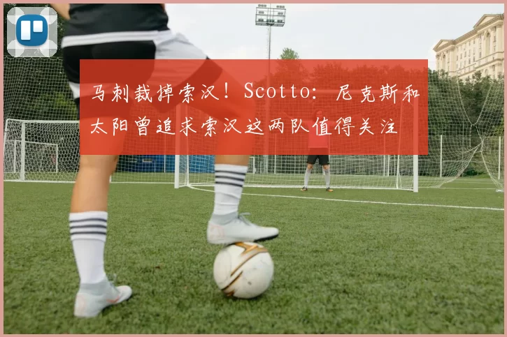 马刺裁掉索汉！Scotto：尼克斯和太阳曾追求索汉这两队值得关注
