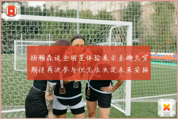 杨瀚森谈全明星体验表示乐趣无穷期待再次参与但无法决定未来安排