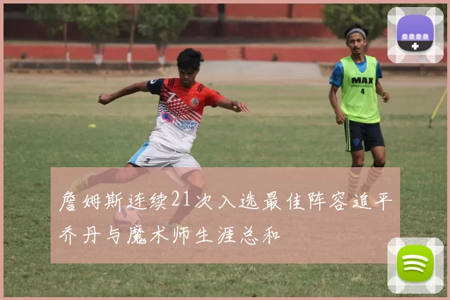 詹姆斯连续21次入选最佳阵容追平乔丹与魔术师生涯总和