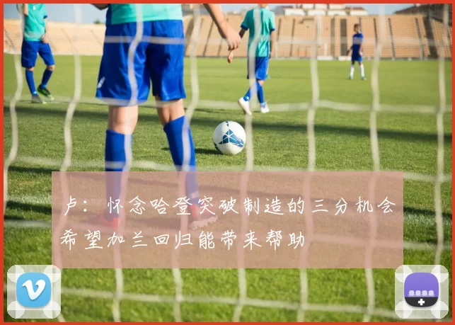 卢：怀念哈登突破制造的三分机会希望加兰回归能带来帮助