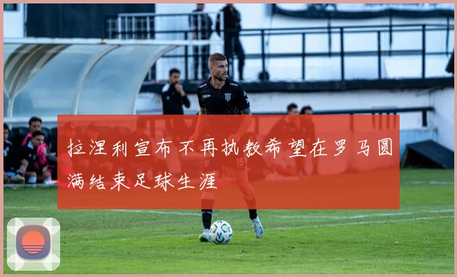 拉涅利宣布不再执教希望在罗马圆满结束足球生涯
