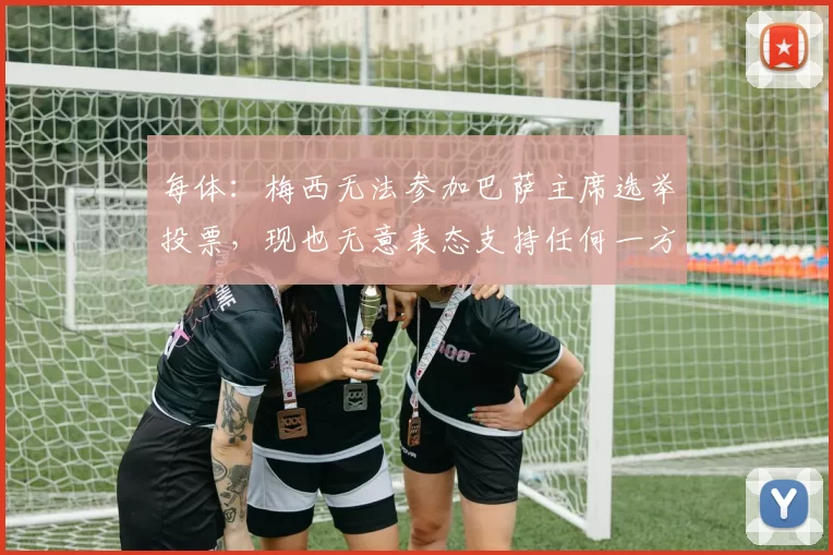 每体：梅西无法参加巴萨主席选举投票，现也无意表态支持任何一方