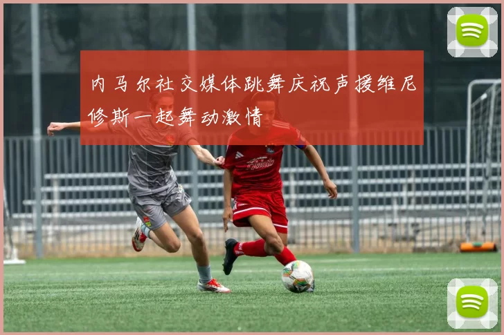 内马尔社交媒体跳舞庆祝声援维尼修斯一起舞动激情