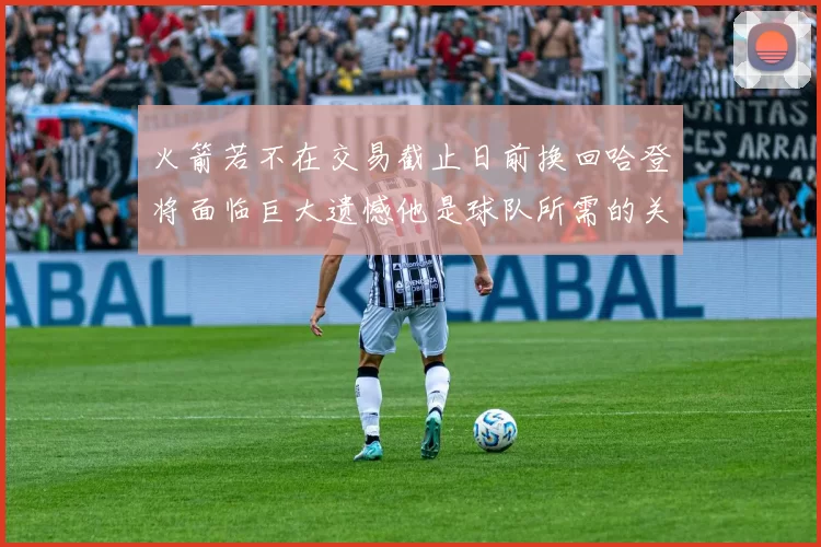 火箭若不在交易截止日前换回哈登将面临巨大遗憾他是球队所需的关键拼图