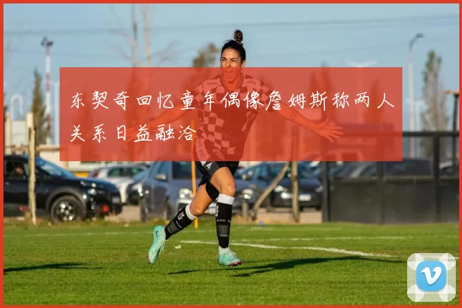 东契奇回忆童年偶像詹姆斯称两人关系日益融洽