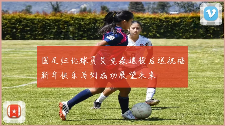 国足归化球员艾克森退役后送祝福新年快乐马到成功展望未来