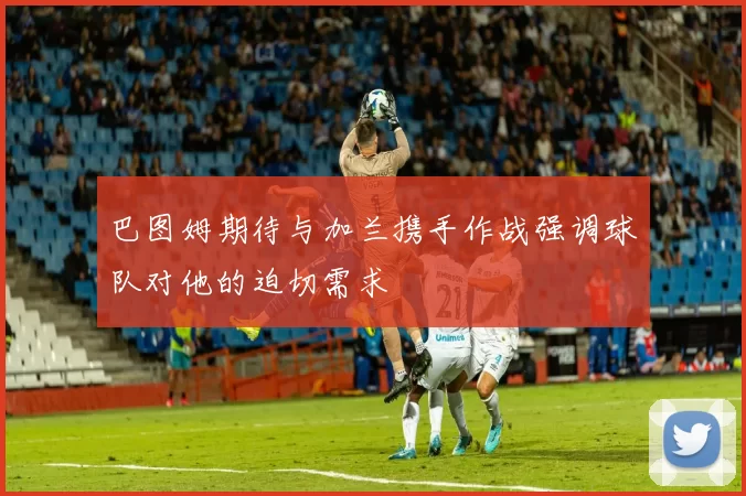 巴图姆期待与加兰携手作战强调球队对他的迫切需求